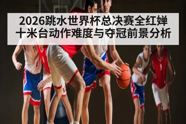 2026跳水世界杯总决赛全红婵十米台动作难度与夺冠前景分析 - NG28