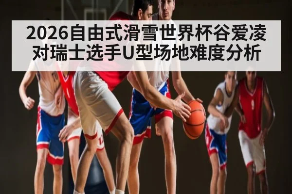 2026自由式滑雪世界杯谷爱凌对瑞士选手U型场地难度分析